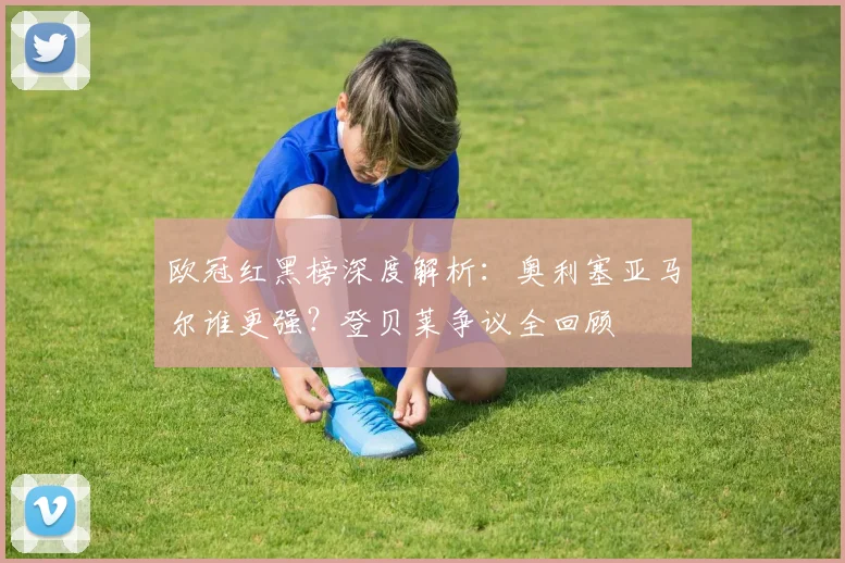 欧冠红黑榜深度解析:奥利塞亚马尔谁更强?登贝莱争议全回顾