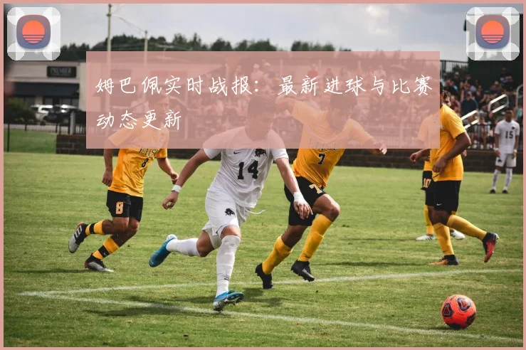 姆巴佩实时战报:最新进球与比赛动态更新