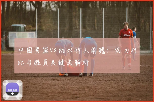 中国男篮vs凯尔特人前瞻：实力对比与胜负关键点解析