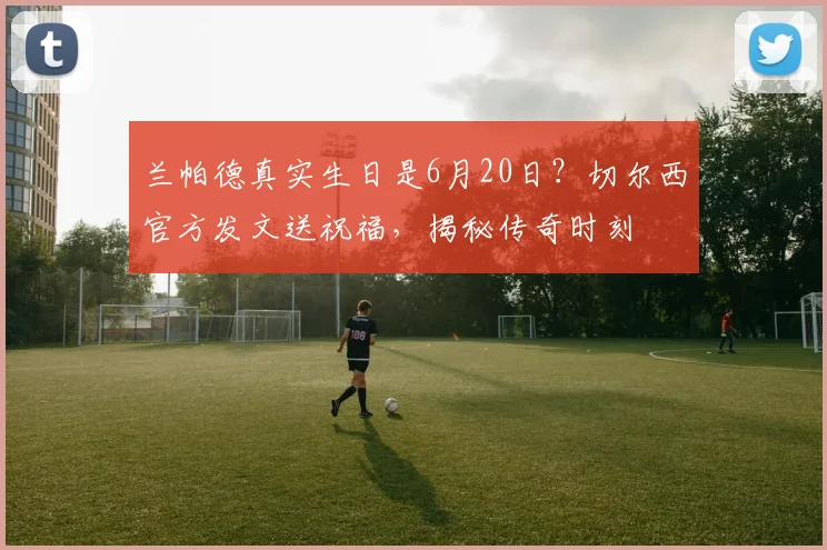 兰帕德真实生日是6月20日？切尔西官方发文送祝福，揭秘传奇时刻