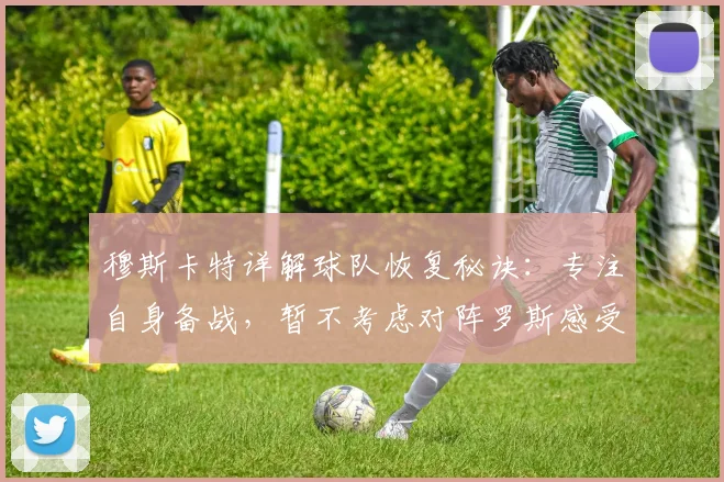 穆斯卡特详解球队恢复秘诀:专注自身备战,暂不考虑对阵罗斯感受