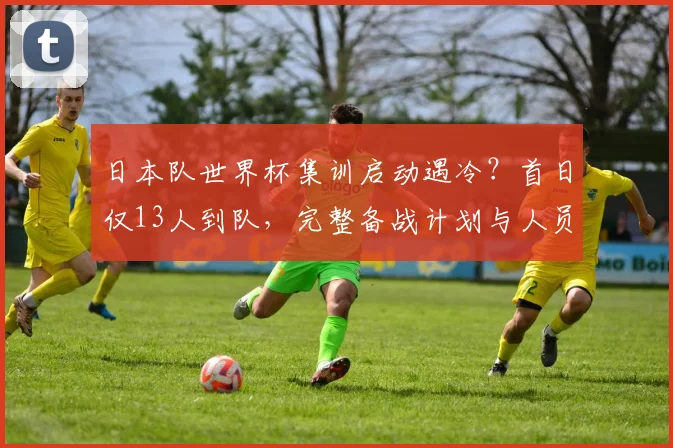 日本队世界杯集训启动遇冷？首日仅13人到队，完整备战计划与人员名单解析