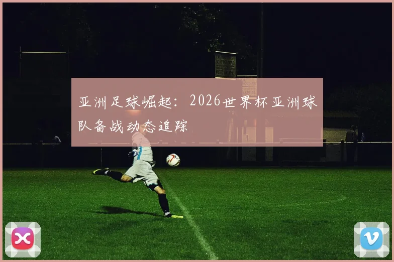 亚洲足球崛起:2026世界杯亚洲球队备战动态追踪
