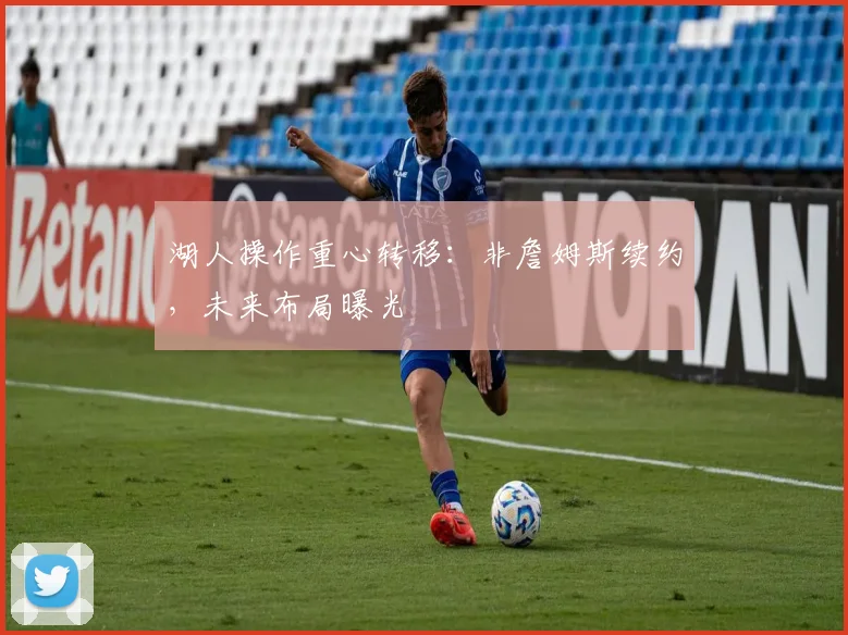 湖人操作重心转移：非詹姆斯续约，未来布局曝光