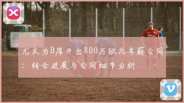 尤文为B席开出800万欧元年薪合同：转会进展与合同细节分析